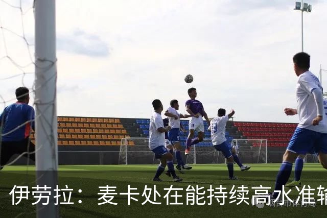 伊劳拉：麦卡处在能持续高水准输出阶段 赫拉芬贝赫可能踢右后卫