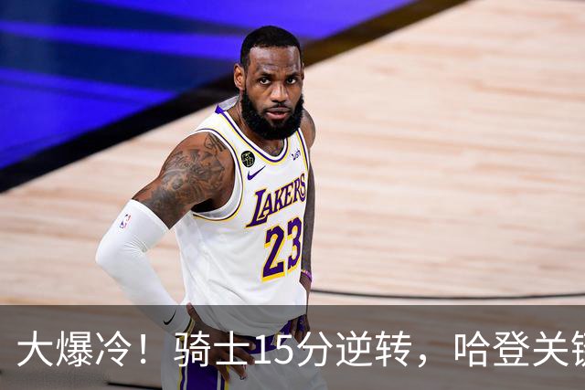大爆冷！骑士15分逆转，哈登关键救赎，麦丹六犯驱逐，华子空砍47分