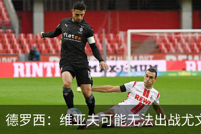 德罗西：维亚夫可能无法出战尤文；为自己与球迷的冲突道歉