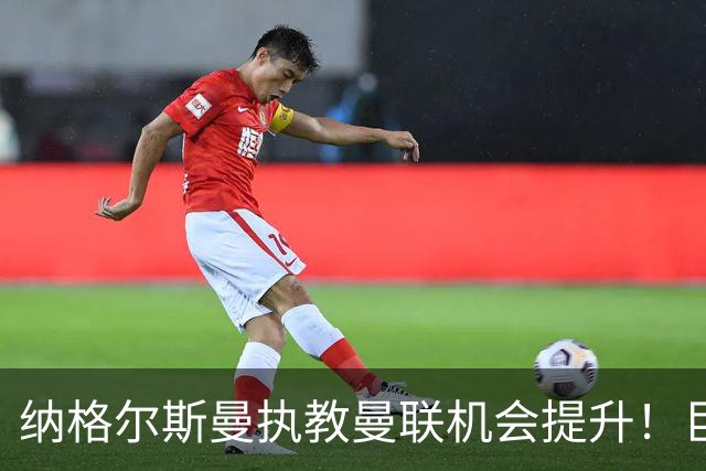 纳格尔斯曼执教曼联机会提升！巨头声名扫地，恐致埃迪豪无缘帅位