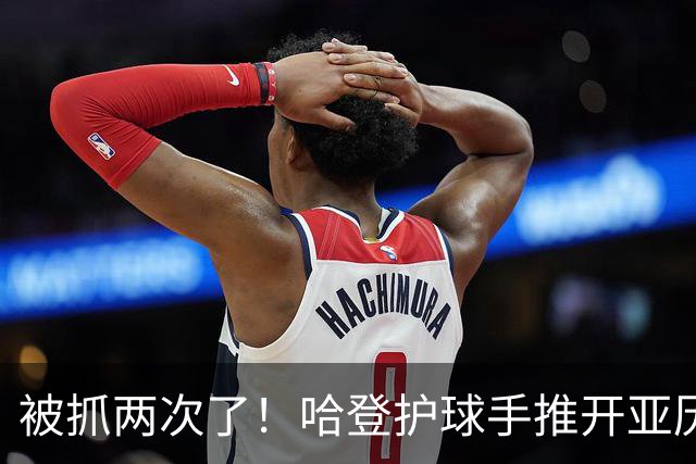 被抓两次了！哈登护球手推开亚历山大-沃克被吹进攻犯规