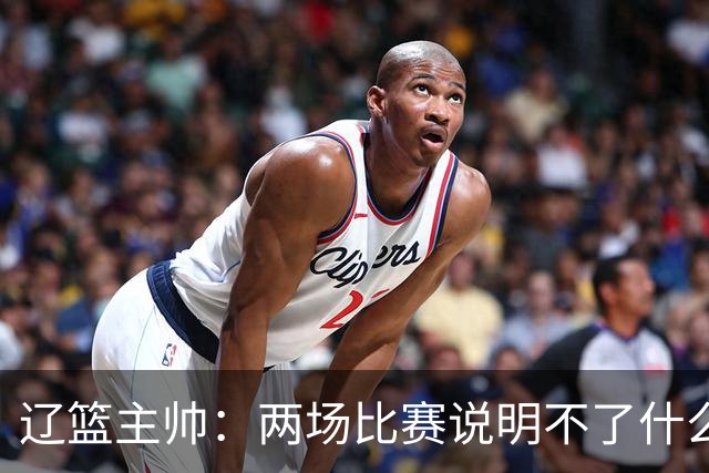 辽篮主帅：两场比赛说明不了什么 不单独评价个人表现