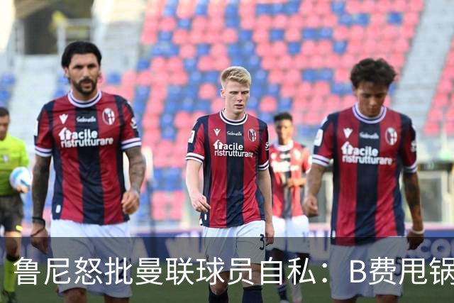 鲁尼怒批曼联球员自私：B费甩锅暴露责任感缺失